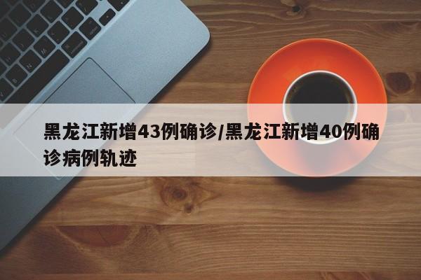 黑龙江新增43例确诊/黑龙江新增40例确诊病例轨迹