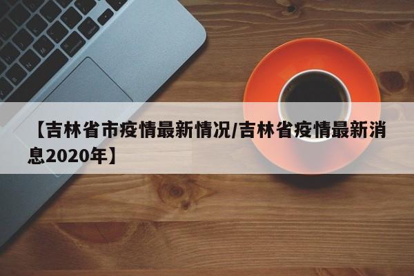 【吉林省市疫情最新情况/吉林省疫情最新消息2020年】