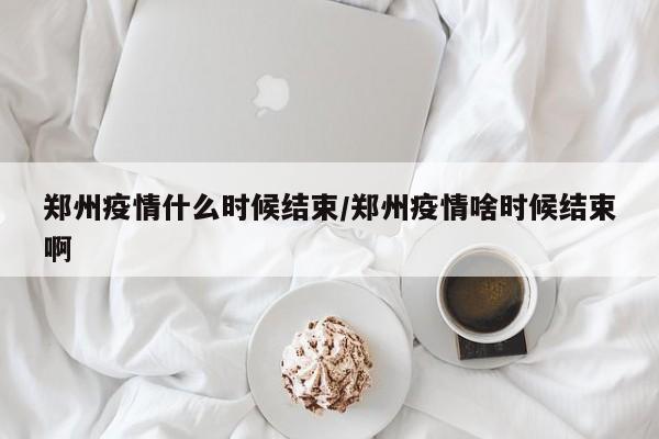 郑州疫情什么时候结束/郑州疫情啥时候结束啊