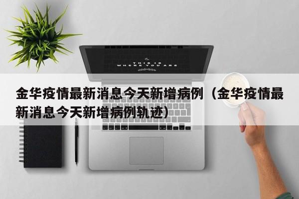 金华疫情最新消息今天新增病例（金华疫情最新消息今天新增病例轨迹）