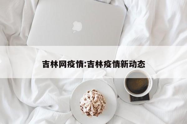 吉林网疫情:吉林疫情新动态
