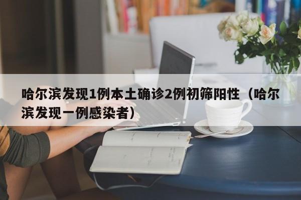 哈尔滨发现1例本土确诊2例初筛阳性（哈尔滨发现一例感染者）