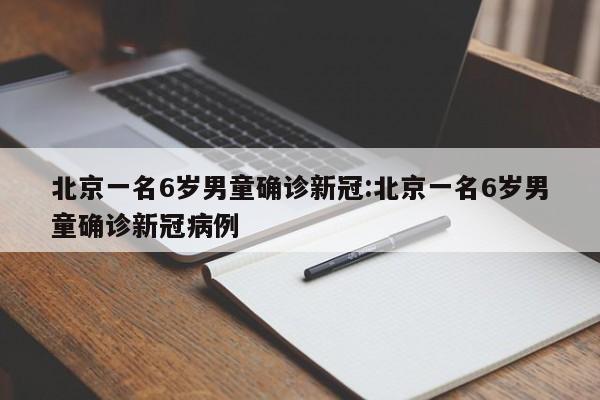 北京一名6岁男童确诊新冠:北京一名6岁男童确诊新冠病例