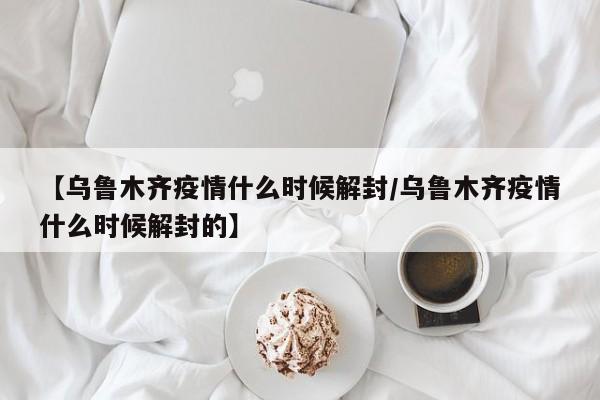 【乌鲁木齐疫情什么时候解封/乌鲁木齐疫情什么时候解封的】