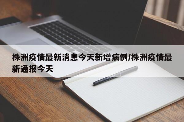 株洲疫情最新消息今天新增病例/株洲疫情最新通报今天