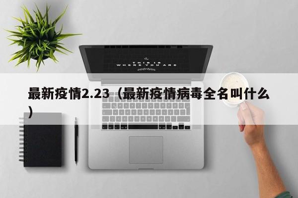 最新疫情2.23（最新疫情病毒全名叫什么）