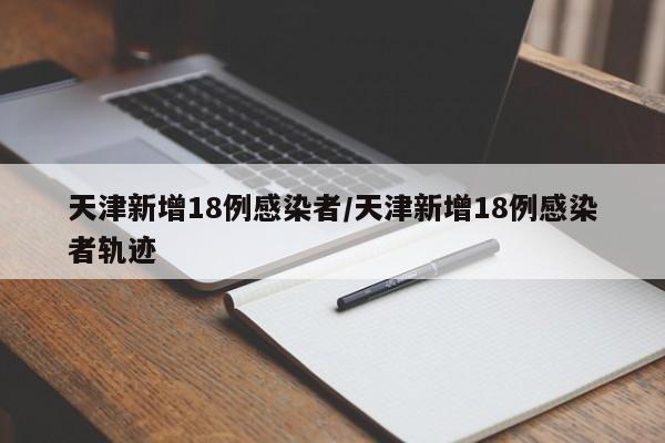 天津新增18例感染者/天津新增18例感染者轨迹