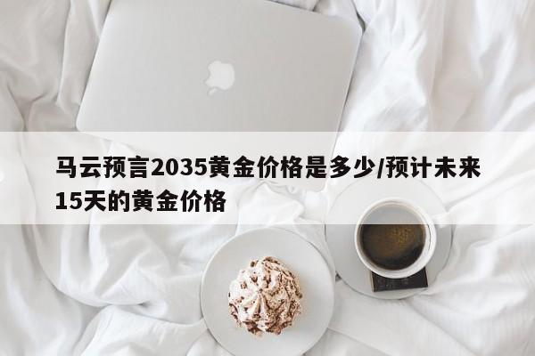 马云预言2035黄金价格是多少/预计未来15天的黄金价格