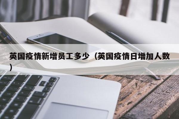 英国疫情新增员工多少（英国疫情日增加人数）