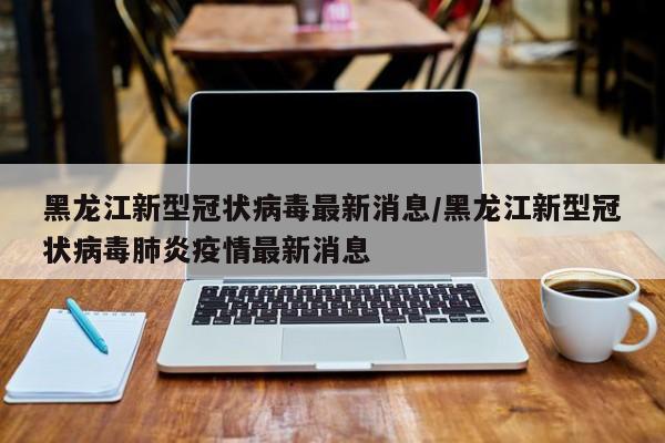 黑龙江新型冠状病毒最新消息/黑龙江新型冠状病毒肺炎疫情最新消息