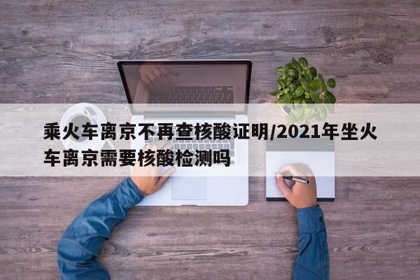 乘火车离京不再查核酸证明/2021年坐火车离京需要核酸检测吗