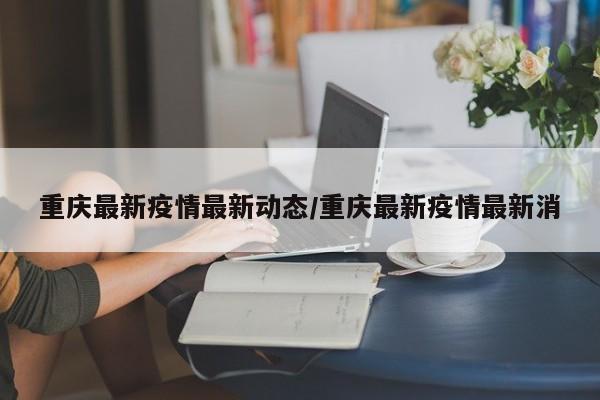 重庆最新疫情最新动态/重庆最新疫情最新消