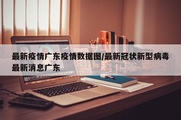 最新疫情广东疫情数据图/最新冠状新型病毒最新消息广东