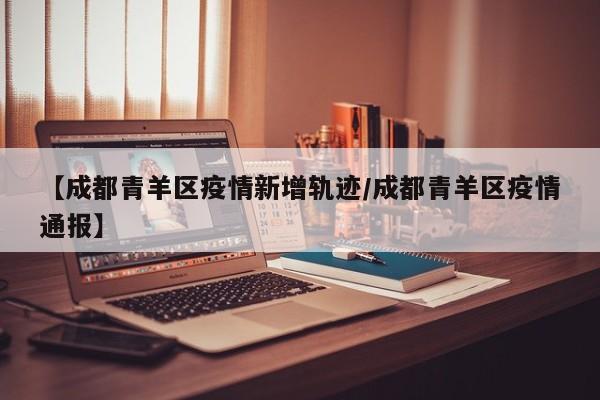 【成都青羊区疫情新增轨迹/成都青羊区疫情通报】