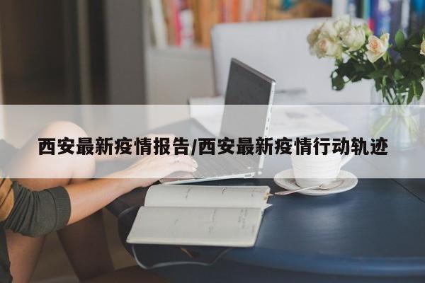 西安最新疫情报告/西安最新疫情行动轨迹