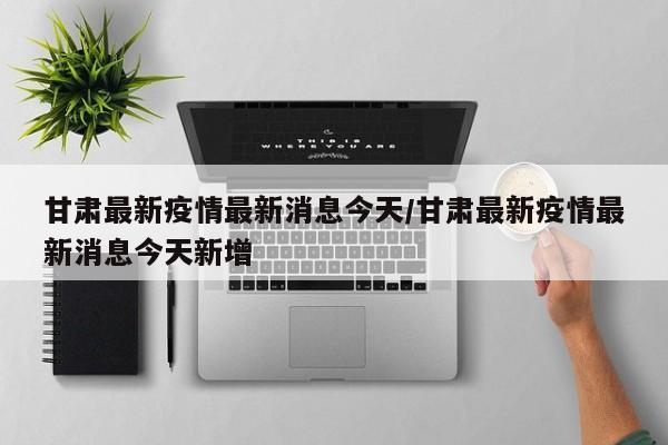 甘肃最新疫情最新消息今天/甘肃最新疫情最新消息今天新增