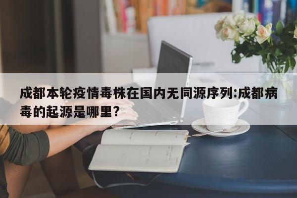 成都本轮疫情毒株在国内无同源序列:成都病毒的起源是哪里?