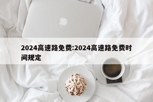 2024高速路免费:2024高速路免费时间规定