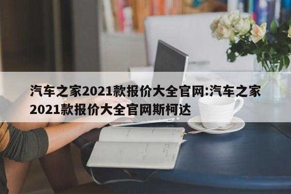 汽车之家2021款报价大全官网:汽车之家2021款报价大全官网斯柯达